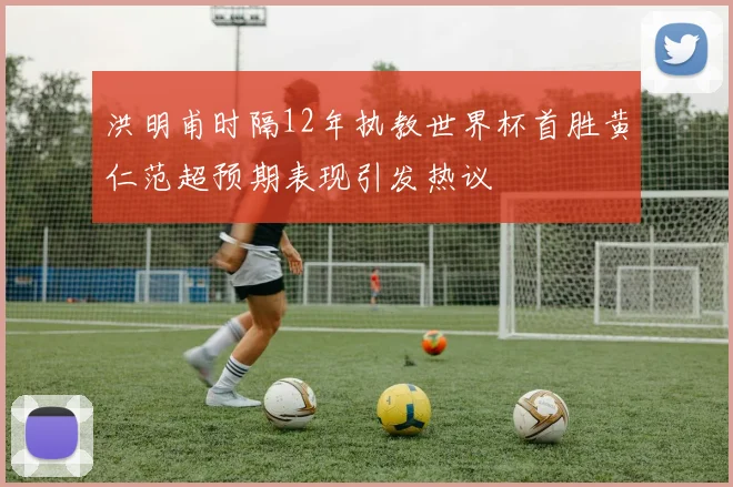 洪明甫时隔12年执教世界杯首胜黄仁范超预期表现引发热议